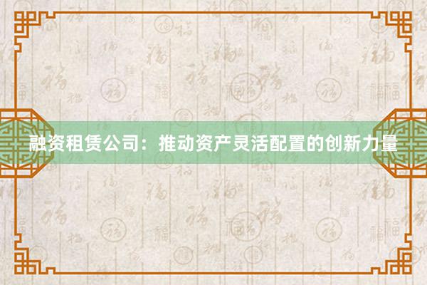 融资租赁公司：推动资产灵活配置的创新力量